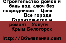 Строительство домов и бань под ключ без посредников, › Цена ­ 515 000 - Все города Строительство и ремонт » Услуги   . Крым,Белогорск